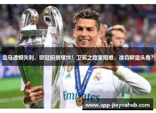 皇马遗憾失利，欧冠前景堪忧！卫冕之路蒙阻难，谁将崭露头角？