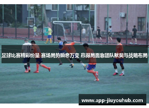 足球比赛精彩纷呈 赛场局势瞬息万变 赢得局面靠团队默契与战略布局