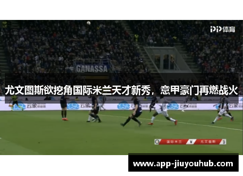 尤文图斯欲挖角国际米兰天才新秀，意甲豪门再燃战火